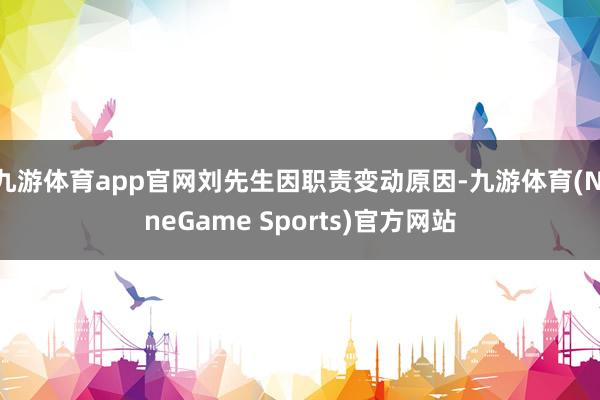 九游体育app官网刘先生因职责变动原因-九游体育(NineGame Sports)官方网站