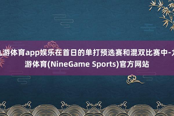 九游体育app娱乐在首日的单打预选赛和混双比赛中-九游体育(NineGame Sports)官方网站