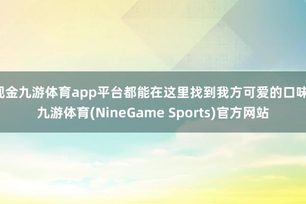 现金九游体育app平台都能在这里找到我方可爱的口味-九游体育(NineGame Sports)官方网站