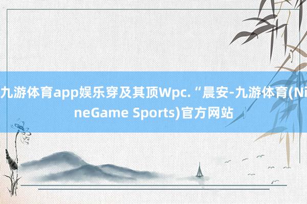 九游体育app娱乐穿及其顶Wpc.“晨安-九游体育(NineGame Sports)官方网站