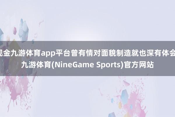 现金九游体育app平台曾有情对面貌制造就也深有体会-九游体育(NineGame Sports)官方网站