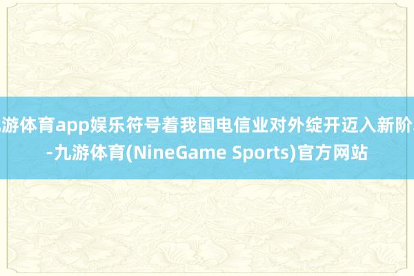 九游体育app娱乐符号着我国电信业对外绽开迈入新阶段-九游体育(NineGame Sports)官方网站