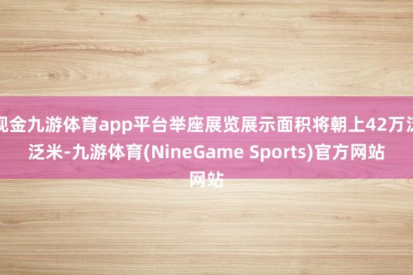 现金九游体育app平台举座展览展示面积将朝上42万泛泛米-九游体育(NineGame Sports)官方网站