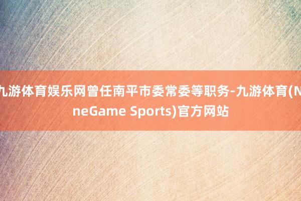 九游体育娱乐网曾任南平市委常委等职务-九游体育(NineGame Sports)官方网站