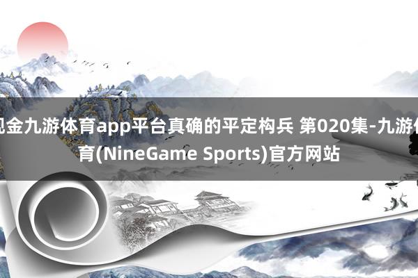 现金九游体育app平台真确的平定构兵 第020集-九游体育(NineGame Sports)官方网站