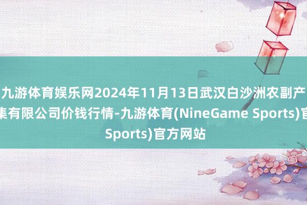 九游体育娱乐网2024年11月13日武汉白沙洲农副产物大市集有限公司价钱行情-九游体育(NineGame Sports)官方网站