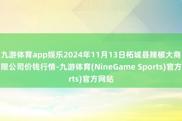 九游体育app娱乐2024年11月13日柘城县辣椒大商场有限公司价钱行情-九游体育(NineGame Sports)官方网站