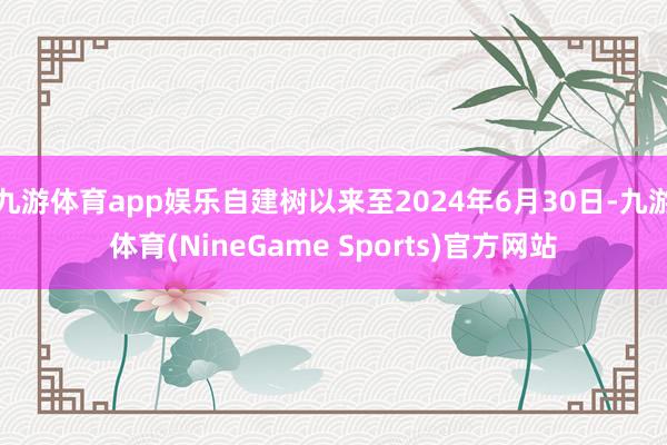 九游体育app娱乐自建树以来至2024年6月30日-九游体育(NineGame Sports)官方网站