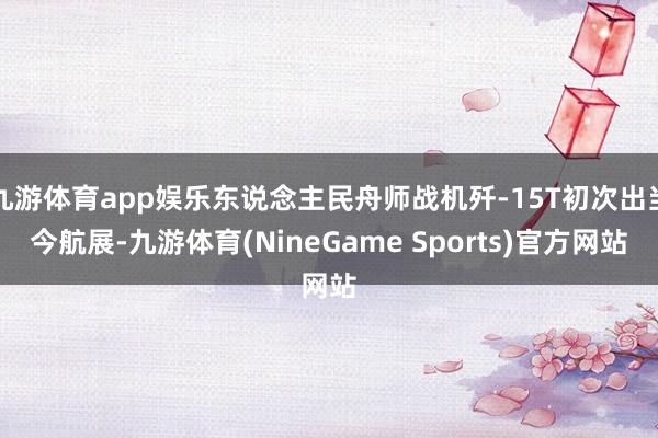 九游体育app娱乐东说念主民舟师战机歼-15T初次出当今航展-九游体育(NineGame Sports)官方网站