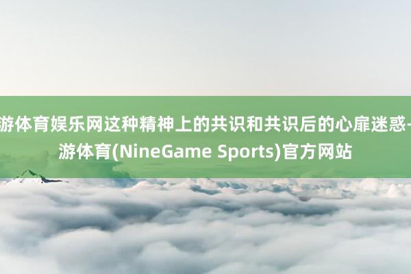 九游体育娱乐网这种精神上的共识和共识后的心扉迷惑-九游体育(NineGame Sports)官方网站