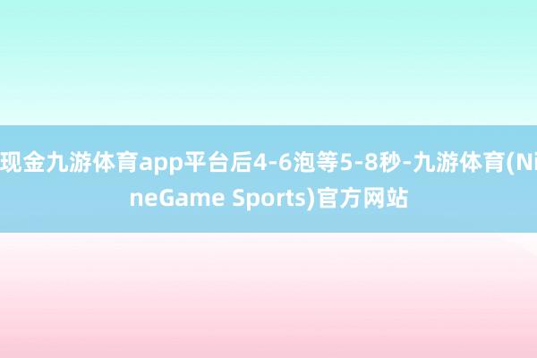 现金九游体育app平台后4-6泡等5-8秒-九游体育(NineGame Sports)官方网站