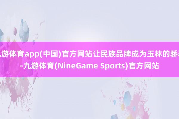 九游体育app(中国)官方网站让民族品牌成为玉林的骄矜-九游体育(NineGame Sports)官方网站