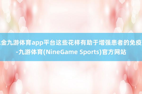 现金九游体育app平台这些花样有助于增强患者的免疫力-九游体育(NineGame Sports)官方网站