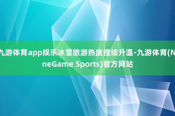 九游体育app娱乐冰雪旅游热度捏续升温-九游体育(NineGame Sports)官方网站