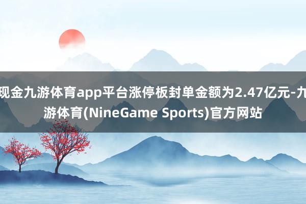 现金九游体育app平台涨停板封单金额为2.47亿元-九游体育(NineGame Sports)官方网站