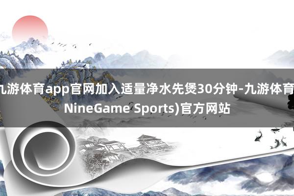 九游体育app官网加入适量净水先煲30分钟-九游体育(NineGame Sports)官方网站