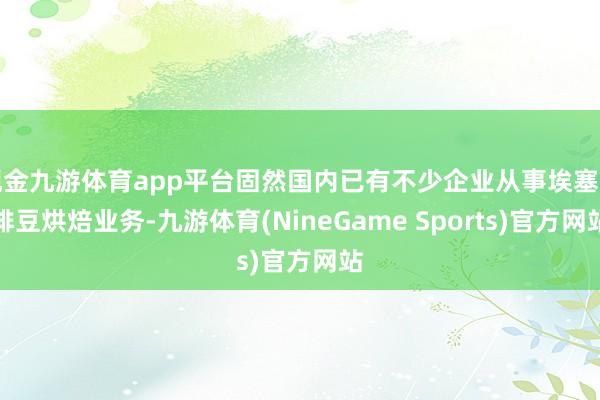 现金九游体育app平台固然国内已有不少企业从事埃塞咖啡豆烘焙业务-九游体育(NineGame Sports)官方网站