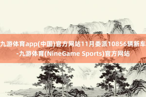 九游体育app(中国)官方网站11月委派10856辆新车-九游体育(NineGame Sports)官方网站