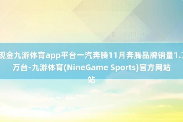 现金九游体育app平台一汽奔腾11月奔腾品牌销量1.7万台-九游体育(NineGame Sports)官方网站