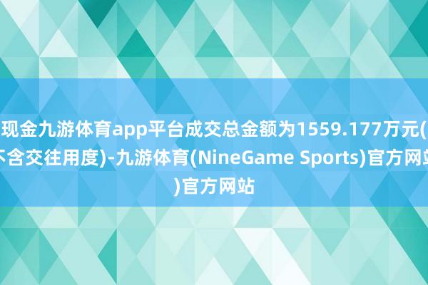 现金九游体育app平台成交总金额为1559.177万元(不含交往用度)-九游体育(NineGame Sports)官方网站