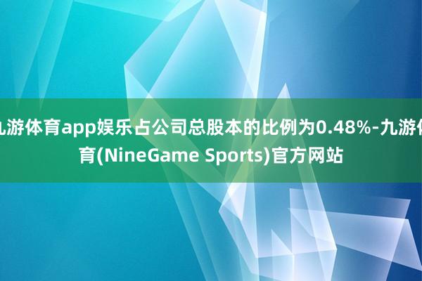 九游体育app娱乐占公司总股本的比例为0.48%-九游体育(NineGame Sports)官方网站