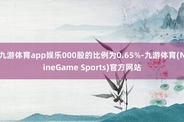 九游体育app娱乐000股的比例为0.65%-九游体育(NineGame Sports)官方网站