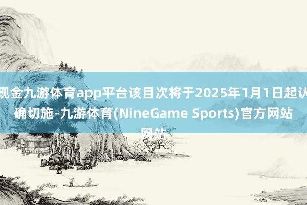 现金九游体育app平台该目次将于2025年1月1日起认确切施-九游体育(NineGame Sports)官方网站