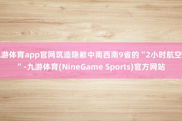 九游体育app官网筑造隐敝中南西南9省的“2小时航空圈”-九游体育(NineGame Sports)官方网站