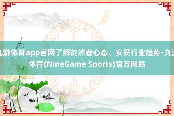 九游体育app官网了解徒然者心态、安妥行业趋势-九游体育(NineGame Sports)官方网站