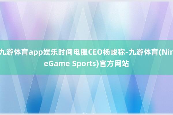 九游体育app娱乐时间电服CEO杨峻称-九游体育(NineGame Sports)官方网站