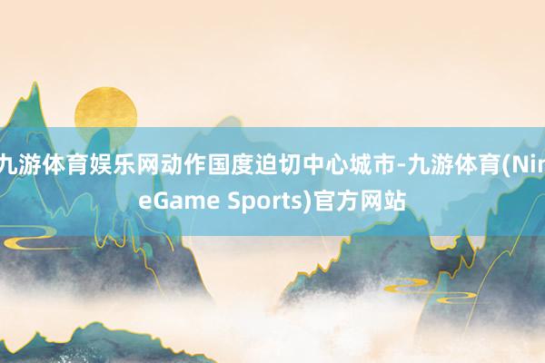 九游体育娱乐网动作国度迫切中心城市-九游体育(NineGame Sports)官方网站