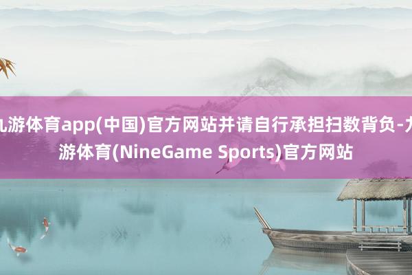 九游体育app(中国)官方网站并请自行承担扫数背负-九游体育(NineGame Sports)官方网站