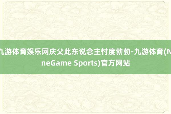 九游体育娱乐网庆父此东说念主忖度勃勃-九游体育(NineGame Sports)官方网站