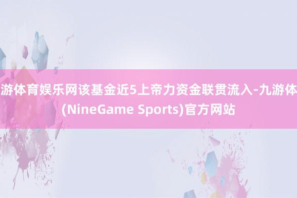 九游体育娱乐网该基金近5上帝力资金联贯流入-九游体育(NineGame Sports)官方网站