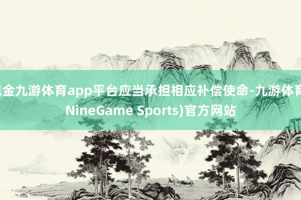 现金九游体育app平台应当承担相应补偿使命-九游体育(NineGame Sports)官方网站