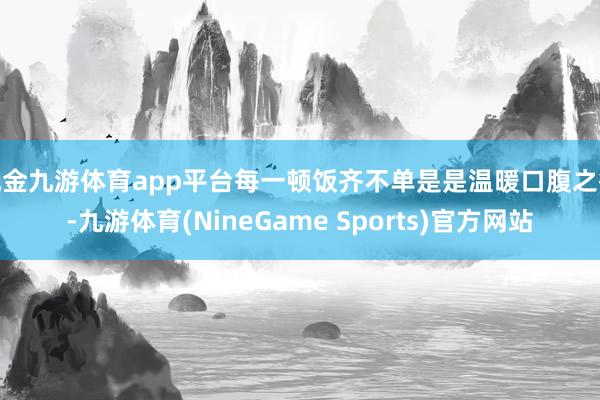 现金九游体育app平台每一顿饭齐不单是是温暖口腹之欲-九游体育(NineGame Sports)官方网站