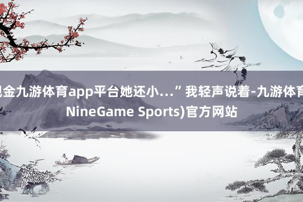 现金九游体育app平台她还小…”我轻声说着-九游体育(NineGame Sports)官方网站