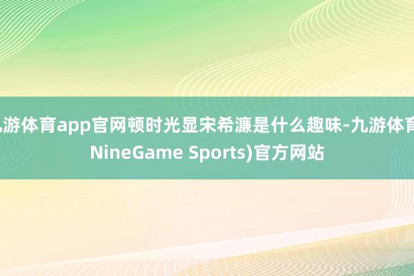 九游体育app官网顿时光显宋希濂是什么趣味-九游体育(NineGame Sports)官方网站