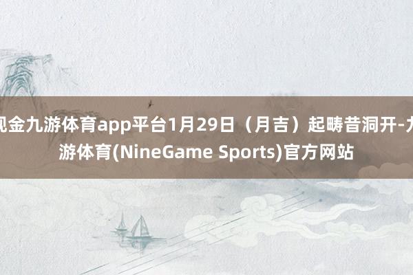 现金九游体育app平台1月29日（月吉）起畴昔洞开-九游体育(NineGame Sports)官方网站