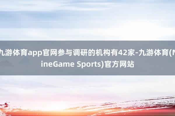 九游体育app官网参与调研的机构有42家-九游体育(NineGame Sports)官方网站