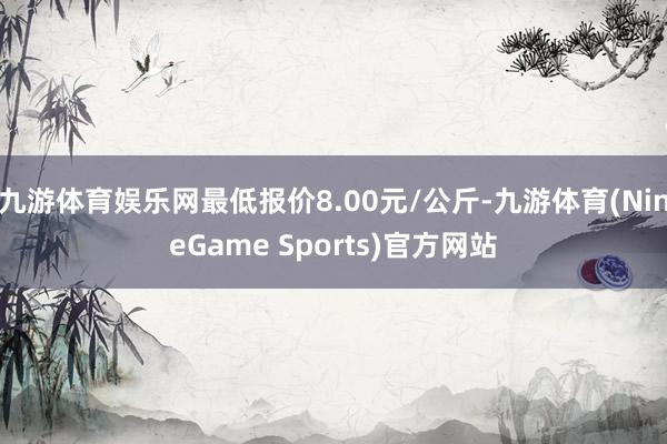 九游体育娱乐网最低报价8.00元/公斤-九游体育(NineGame Sports)官方网站