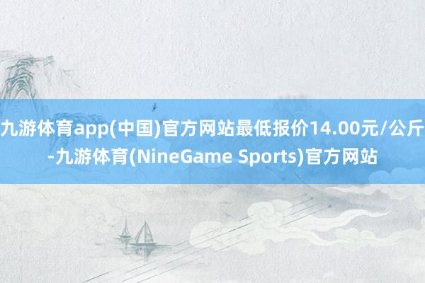 九游体育app(中国)官方网站最低报价14.00元/公斤-九游体育(NineGame Sports)官方网站