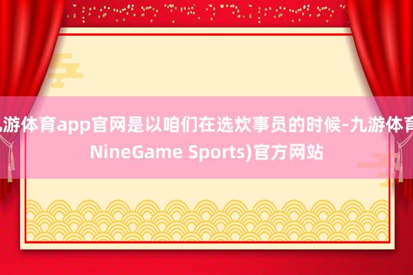 九游体育app官网是以咱们在选炊事员的时候-九游体育(NineGame Sports)官方网站