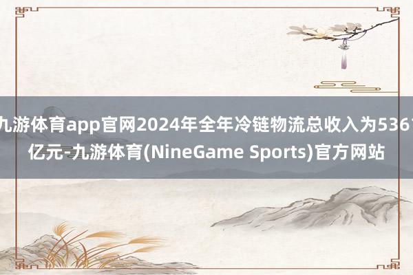 九游体育app官网2024年全年冷链物流总收入为5361亿元-九游体育(NineGame Sports)官方网站