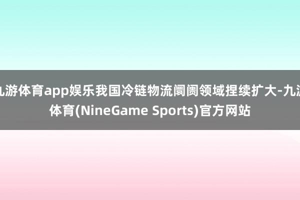 九游体育app娱乐我国冷链物流阛阓领域捏续扩大-九游体育(NineGame Sports)官方网站