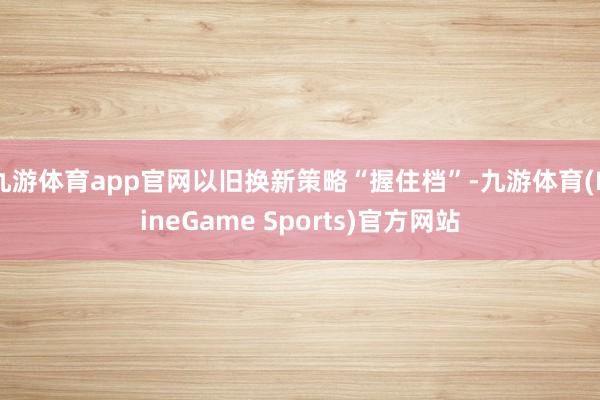 九游体育app官网以旧换新策略“握住档”-九游体育(NineGame Sports)官方网站