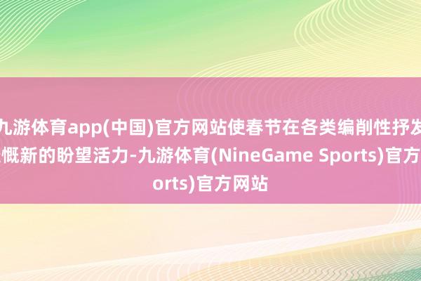 九游体育app(中国)官方网站使春节在各类编削性抒发中慷慨新的盼望活力-九游体育(NineGame Sports)官方网站