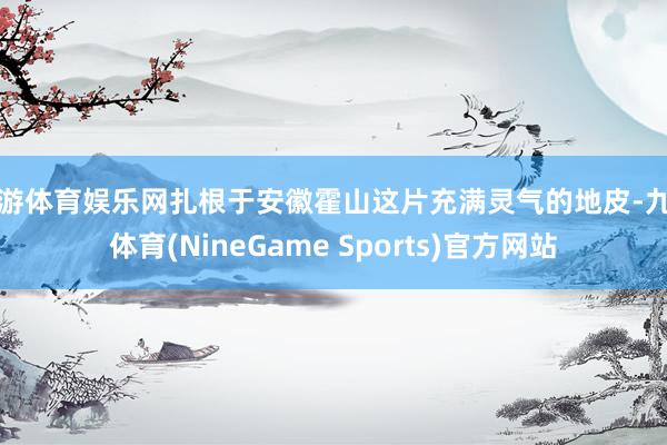 九游体育娱乐网扎根于安徽霍山这片充满灵气的地皮-九游体育(NineGame Sports)官方网站