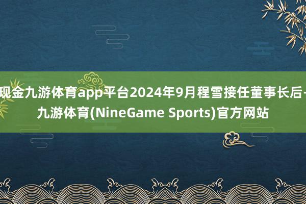 现金九游体育app平台2024年9月程雪接任董事长后-九游体育(NineGame Sports)官方网站